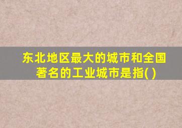 东北地区最大的城市和全国著名的工业城市是指( )